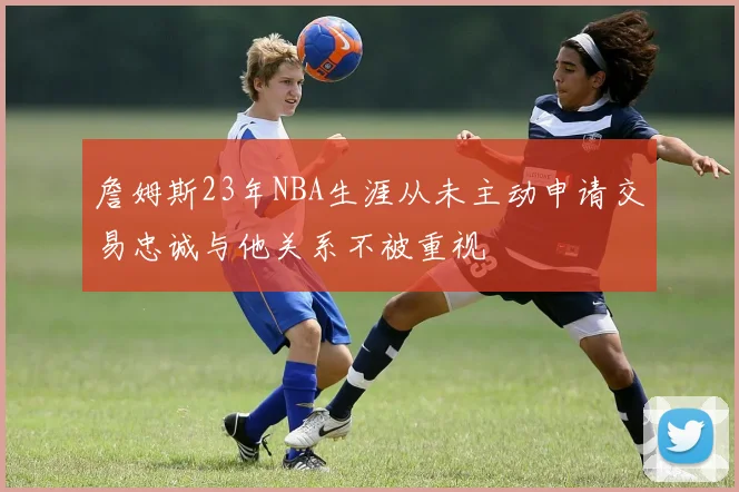 詹姆斯23年NBA生涯从未主动申请交易忠诚与他关系不被重视