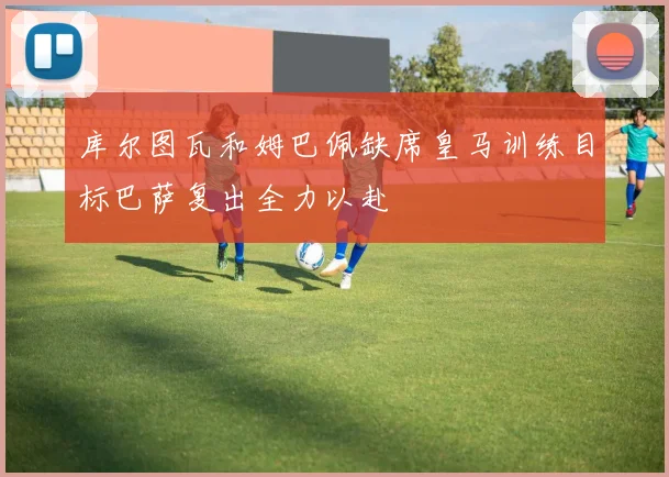库尔图瓦和姆巴佩缺席皇马训练目标巴萨复出全力以赴