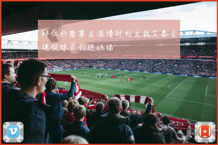 拜仁科隆赛后温情时刻主裁艾泰金退役球员们送祝福
