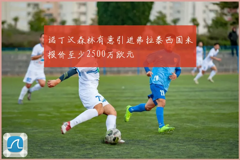 诺丁汉森林有意引进弗拉泰西国米报价至少2500万欧元
