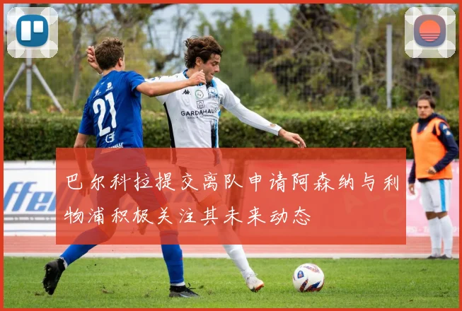 巴尔科拉提交离队申请阿森纳与利物浦积极关注其未来动态