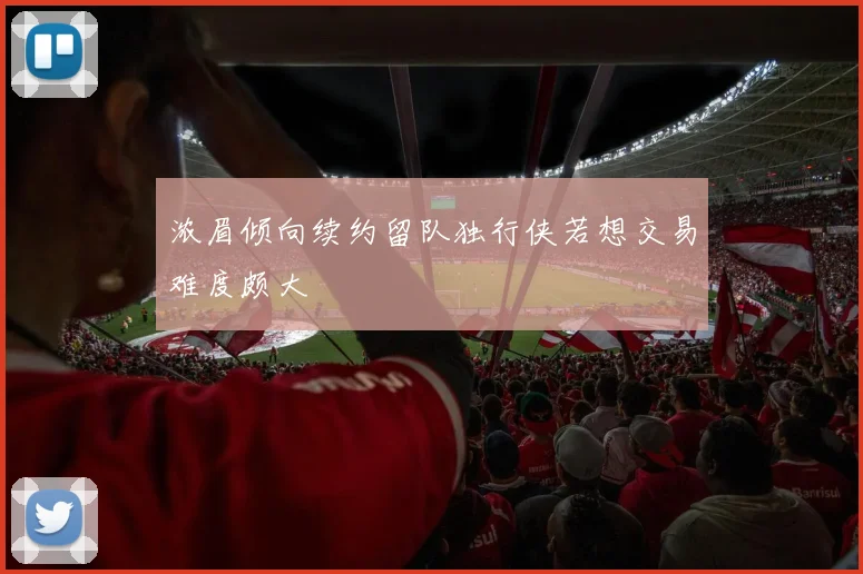 浓眉倾向续约留队独行侠若想交易难度颇大