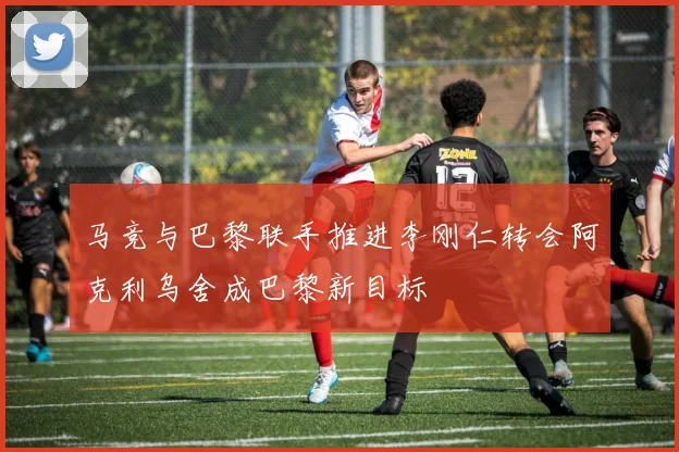 马竞与巴黎联手推进李刚仁转会阿克利乌舍成巴黎新目标