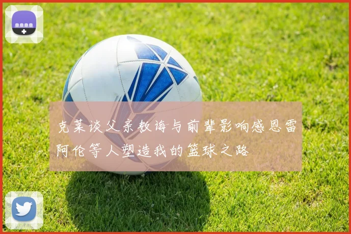 克莱谈父亲教诲与前辈影响感恩雷阿伦等人塑造我的篮球之路