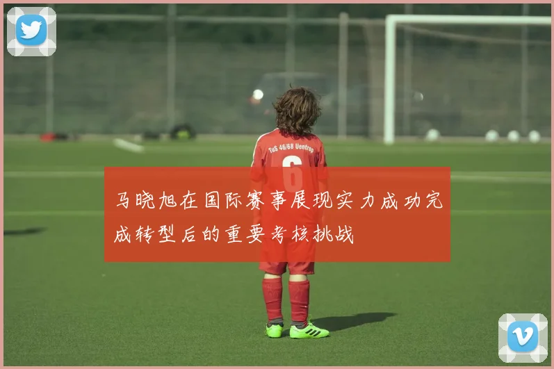 马晓旭在国际赛事展现实力成功完成转型后的重要考核挑战