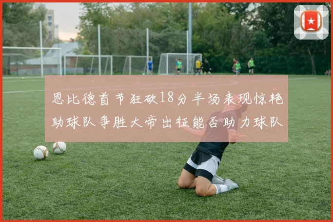 恩比德首节狂砍18分半场表现惊艳助球队争胜大帝出征能否助力球队逆袭