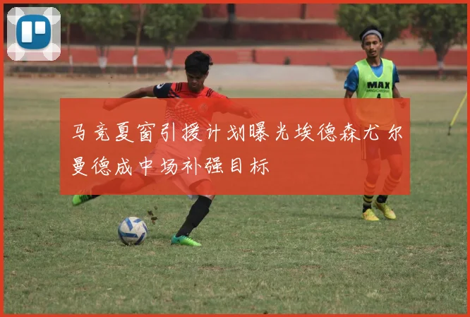 马竞夏窗引援计划曝光埃德森尤尔曼德成中场补强目标
