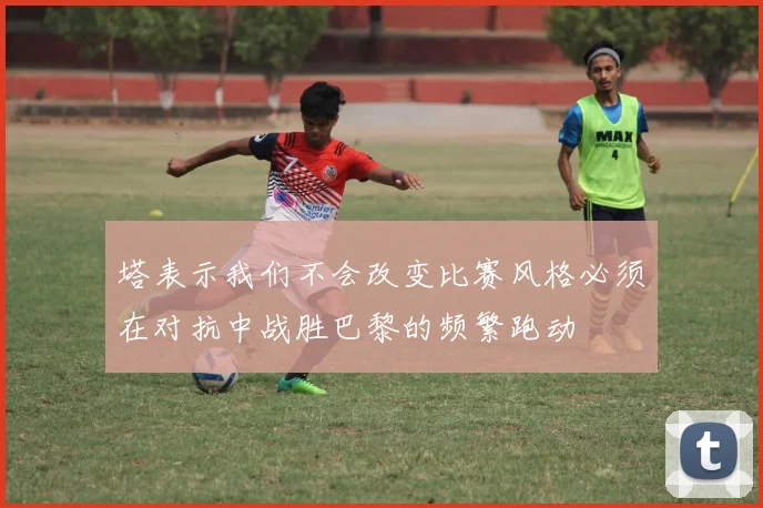 塔表示我们不会改变比赛风格必须在对抗中战胜巴黎的频繁跑动